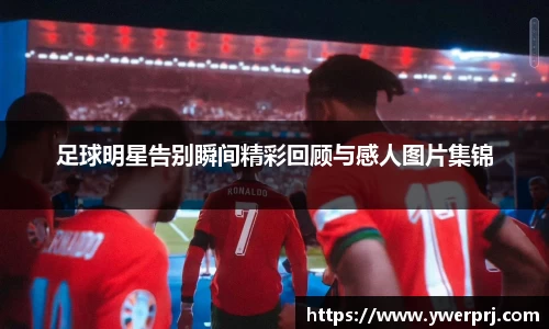 足球明星告别瞬间精彩回顾与感人图片集锦