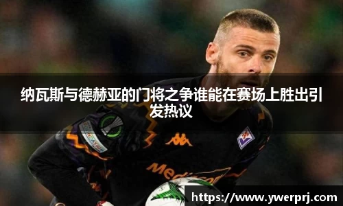 纳瓦斯与德赫亚的门将之争谁能在赛场上胜出引发热议