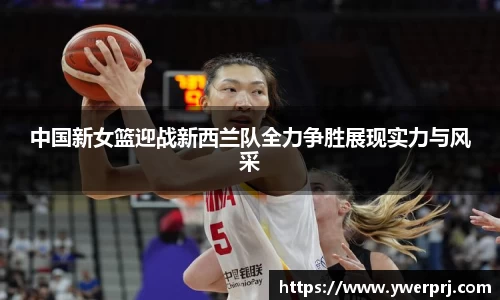 中国新女篮迎战新西兰队全力争胜展现实力与风采
