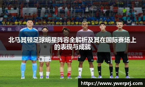 北马其顿足球明星阵容全解析及其在国际赛场上的表现与成就